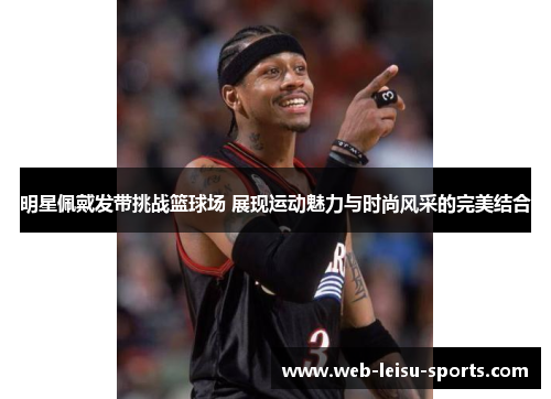 明星佩戴发带挑战篮球场 展现运动魅力与时尚风采的完美结合