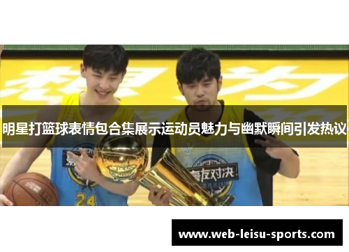 明星打篮球表情包合集展示运动员魅力与幽默瞬间引发热议