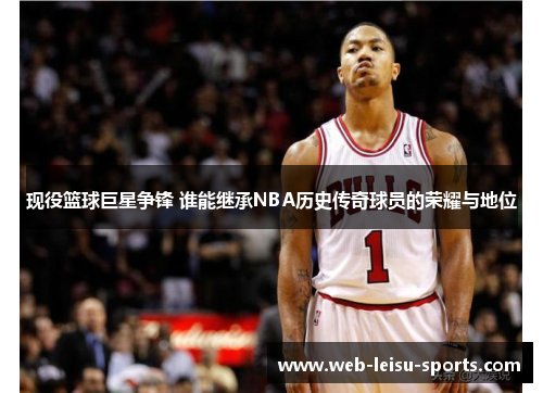 现役篮球巨星争锋 谁能继承NBA历史传奇球员的荣耀与地位