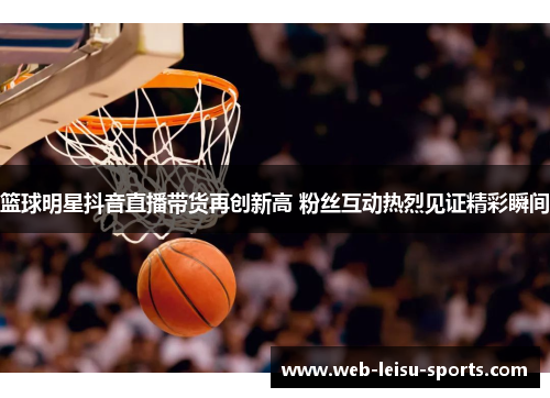 篮球明星抖音直播带货再创新高 粉丝互动热烈见证精彩瞬间