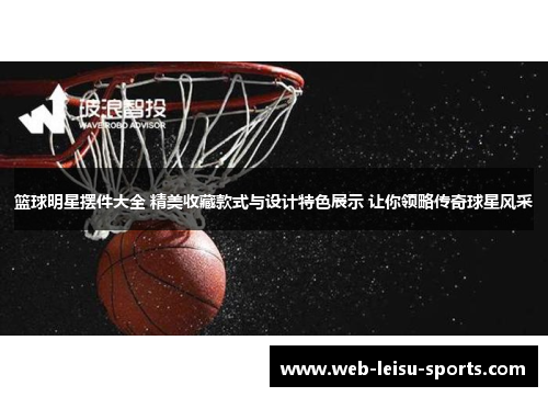 篮球明星摆件大全 精美收藏款式与设计特色展示 让你领略传奇球星风采