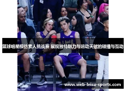篮球明星模仿素人挑战赛 展现独特魅力与运动天赋的碰撞与互动