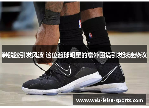鞋脱胶引发风波 这位篮球明星的意外困境引发球迷热议