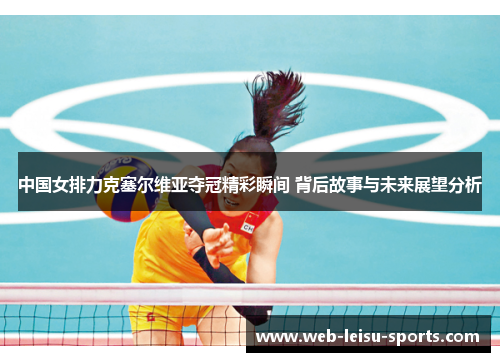 中国女排力克塞尔维亚夺冠精彩瞬间 背后故事与未来展望分析