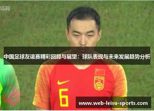 中国足球友谊赛精彩回顾与展望：球队表现与未来发展趋势分析